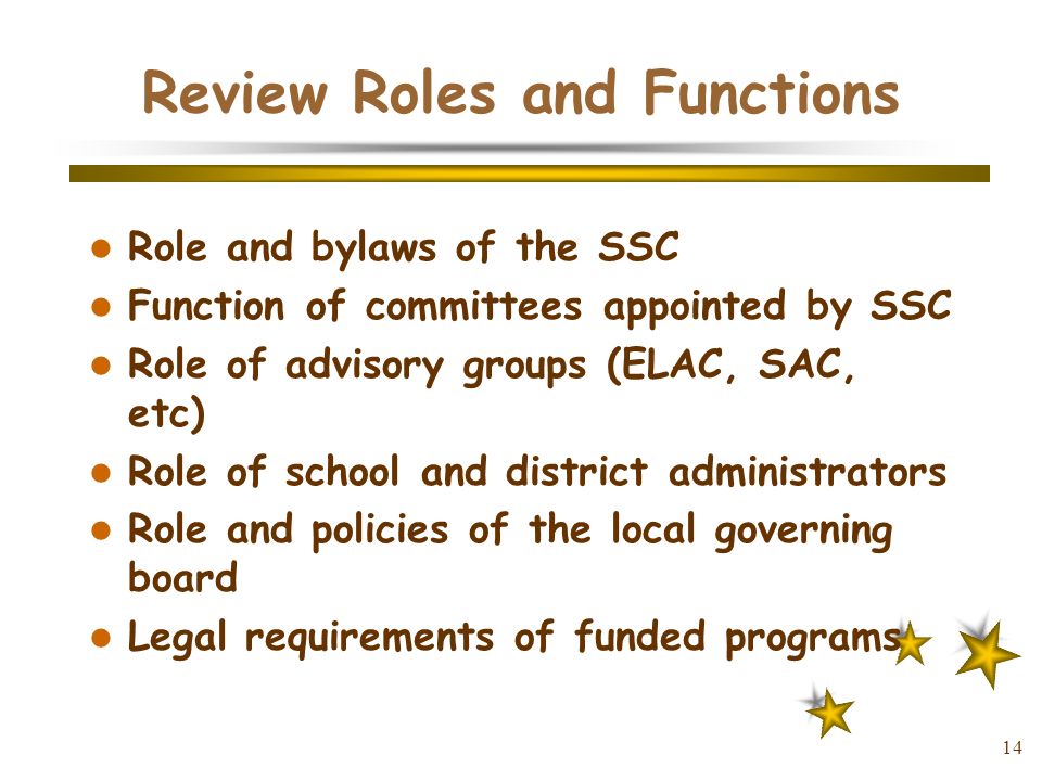 14 Review Roles and Functions Role and bylaws of the SSC Function of committees appointed by SSC Role of advisory groups (ELAC, SAC, etc) Role of school and district administrators Role and policies of the local governing board Legal requirements of funded programs
