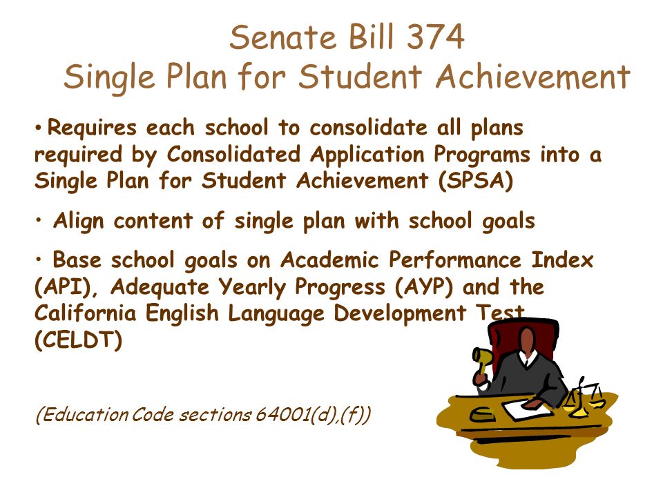 Senate Bill 374 Single Plan for Student Achievement Requires each school to consolidate all plans required by Consolidated Application Programs into a Single Plan for Student Achievement (SPSA) Align content of single plan with school goals Base school goals on Academic Performance Index (API), Adequate Yearly Progress (AYP) and the California English Language Development Test (CELDT) (Education Code sections 64001(d),(f))