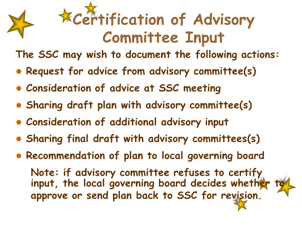 Certification of Advisory Committee Input The SSC may wish to document the following actions: Request for advice from advisory committee(s) Consideration of advice at SSC meeting Sharing draft plan with advisory committee(s) Consideration of additional advisory input Sharing final draft with advisory committees(s) Recommendation of plan to local governing board Note: if advisory committee refuses to certify input, the local governing board decides whether to approve or send plan back to SSC for revision.