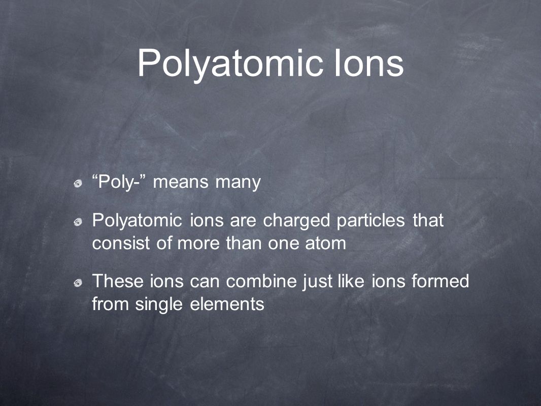 Polyatomic Ions Poly- means many Polyatomic ions are charged particles that consist of more than one atom These ions can combine just like ions formed from single elements