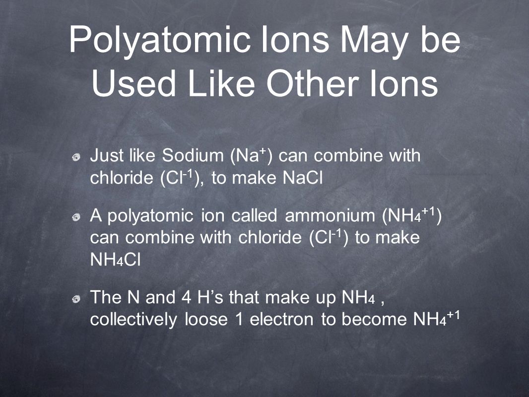 Polyatomic Ions May be Used Like Other Ions Just like Sodium (Na + ) can combine with chloride (Cl -1 ), to make NaCl A polyatomic ion called ammonium (NH 4 +1 ) can combine with chloride (Cl -1 ) to make NH 4 Cl The N and 4 H’s that make up NH 4, collectively loose 1 electron to become NH 4 +1