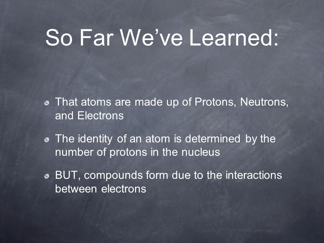 So Far We’ve Learned: That atoms are made up of Protons, Neutrons, and Electrons The identity of an atom is determined by the number of protons in the nucleus BUT, compounds form due to the interactions between electrons