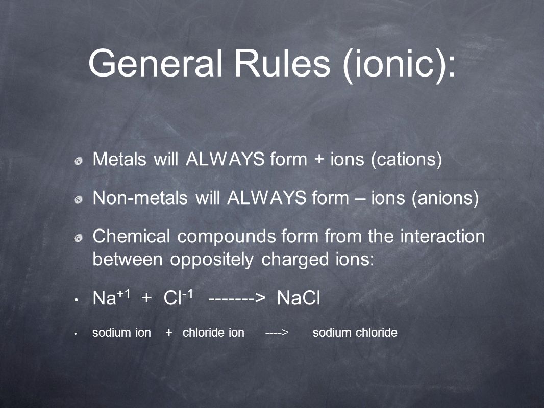 General Rules (ionic): Metals will ALWAYS form + ions (cations) Non-metals will ALWAYS form – ions (anions) Chemical compounds form from the interaction between oppositely charged ions: Na +1 + Cl > NaCl sodium ion + chloride ion ----> sodium chloride
