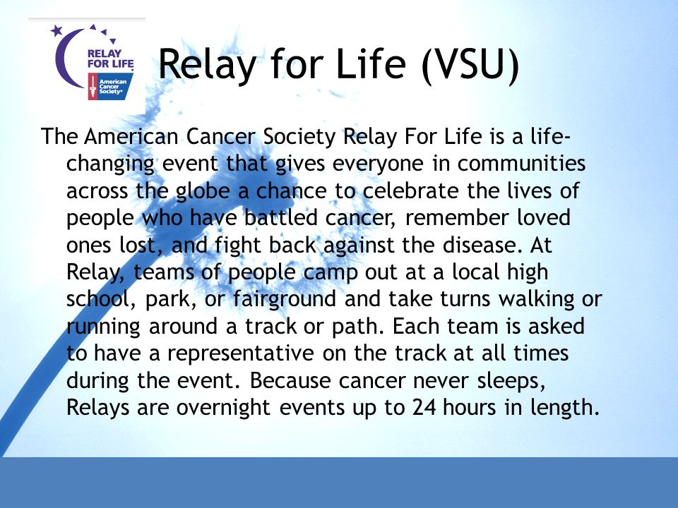 Relay for Life (VSU) The American Cancer Society Relay For Life is a life- changing event that gives everyone in communities across the globe a chance to celebrate the lives of people who have battled cancer, remember loved ones lost, and fight back against the disease.