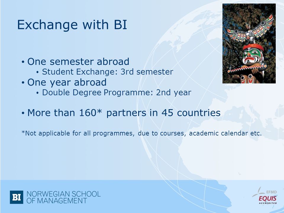Exchange with BI One semester abroad Student Exchange: 3rd semester One year abroad Double Degree Programme: 2nd year More than 160* partners in 45 countries *Not applicable for all programmes, due to courses, academic calendar etc.