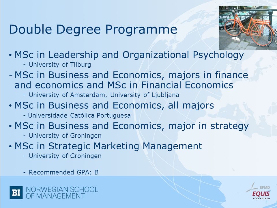 Double Degree Programme MSc in Leadership and Organizational Psychology -University of Tilburg -MSc in Business and Economics, majors in finance and economics and MSc in Financial Economics -University of Amsterdam, University of Ljubljana MSc in Business and Economics, all majors - Universidade Católica Portuguesa MSc in Business and Economics, major in strategy -University of Groningen MSc in Strategic Marketing Management -University of Groningen -Recommended GPA: B