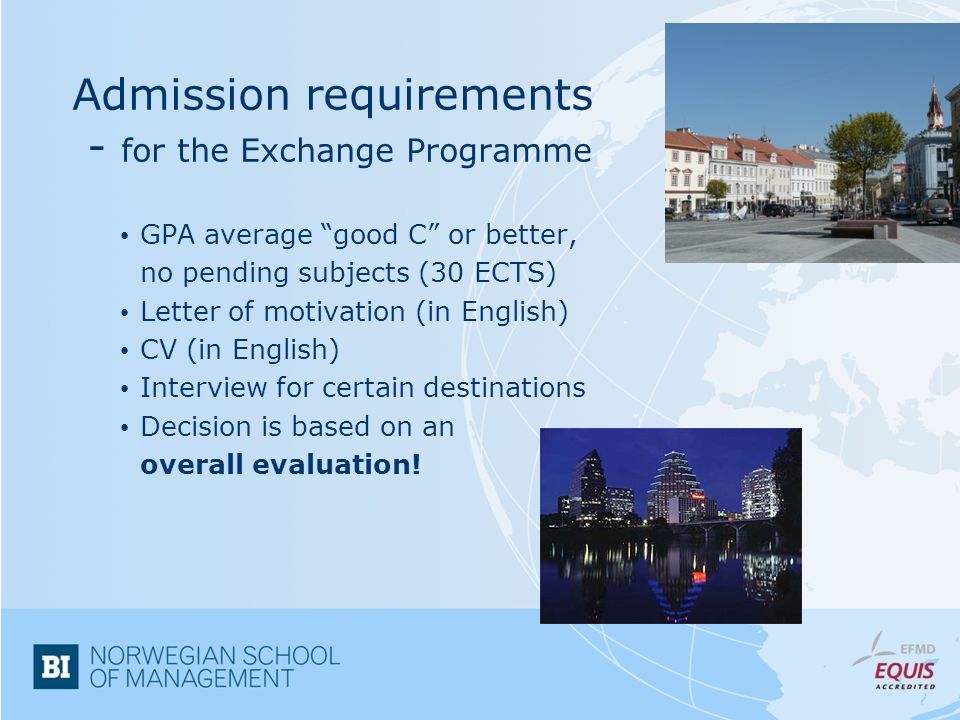 Admission requirements - for the Exchange Programme GPA average good C or better, no pending subjects (30 ECTS) Letter of motivation (in English) CV (in English) Interview for certain destinations Decision is based on an overall evaluation!