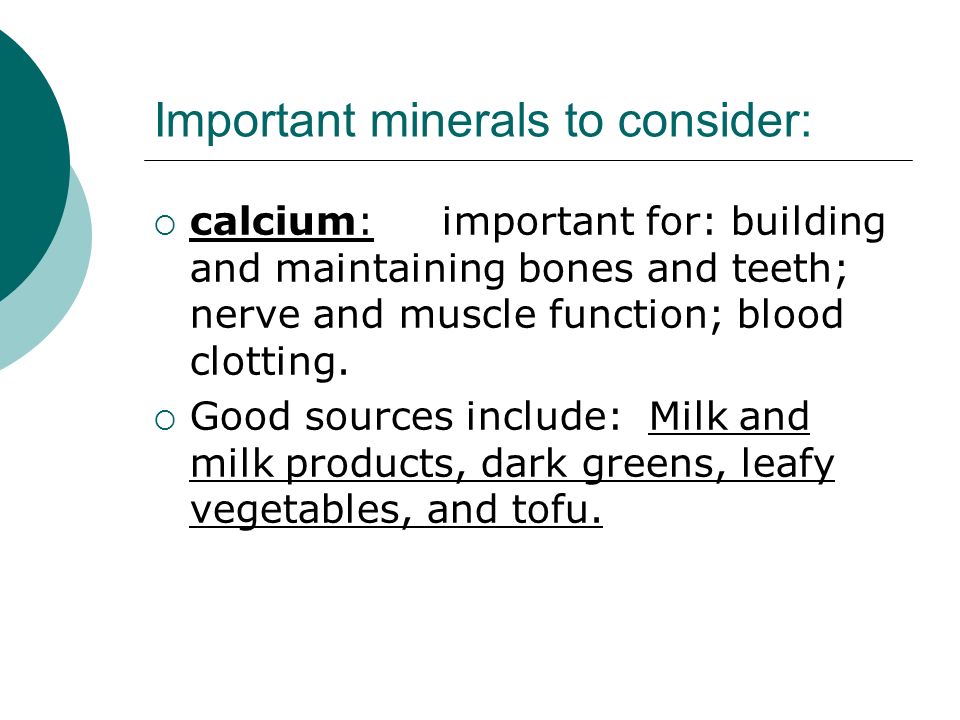 Important minerals to consider:  calcium: important for: building and maintaining bones and teeth; nerve and muscle function; blood clotting.