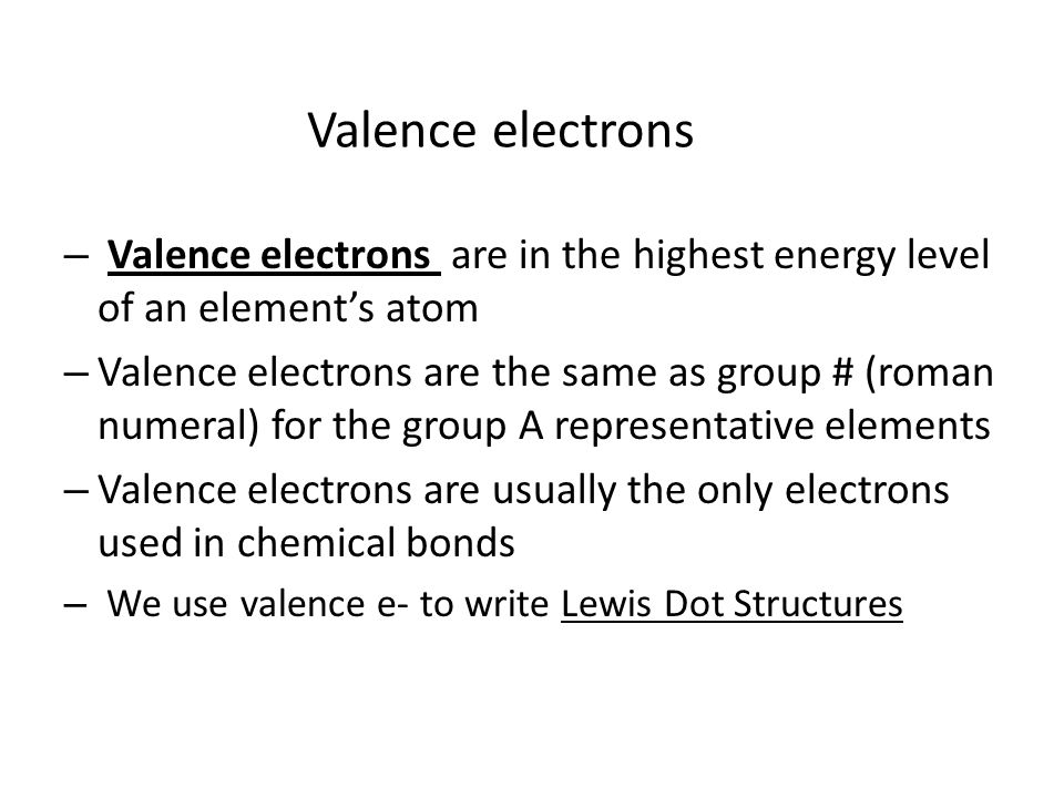 Valence electrons – Valence electrons are in the highest energy level of an element’s atom – Valence electrons are the same as group # (roman numeral) for the group A representative elements – Valence electrons are usually the only electrons used in chemical bonds – We use valence e- to write Lewis Dot Structures