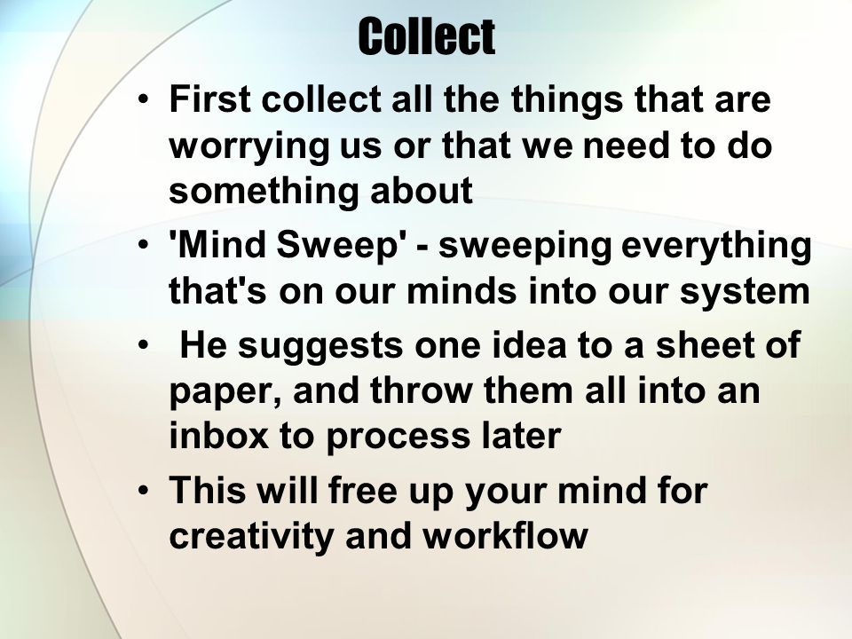 Collect First collect all the things that are worrying us or that we need to do something about Mind Sweep - sweeping everything that s on our minds into our system He suggests one idea to a sheet of paper, and throw them all into an inbox to process later This will free up your mind for creativity and workflow