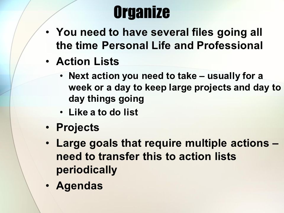 Organize You need to have several files going all the time Personal Life and Professional Action Lists Next action you need to take – usually for a week or a day to keep large projects and day to day things going Like a to do list Projects Large goals that require multiple actions – need to transfer this to action lists periodically Agendas
