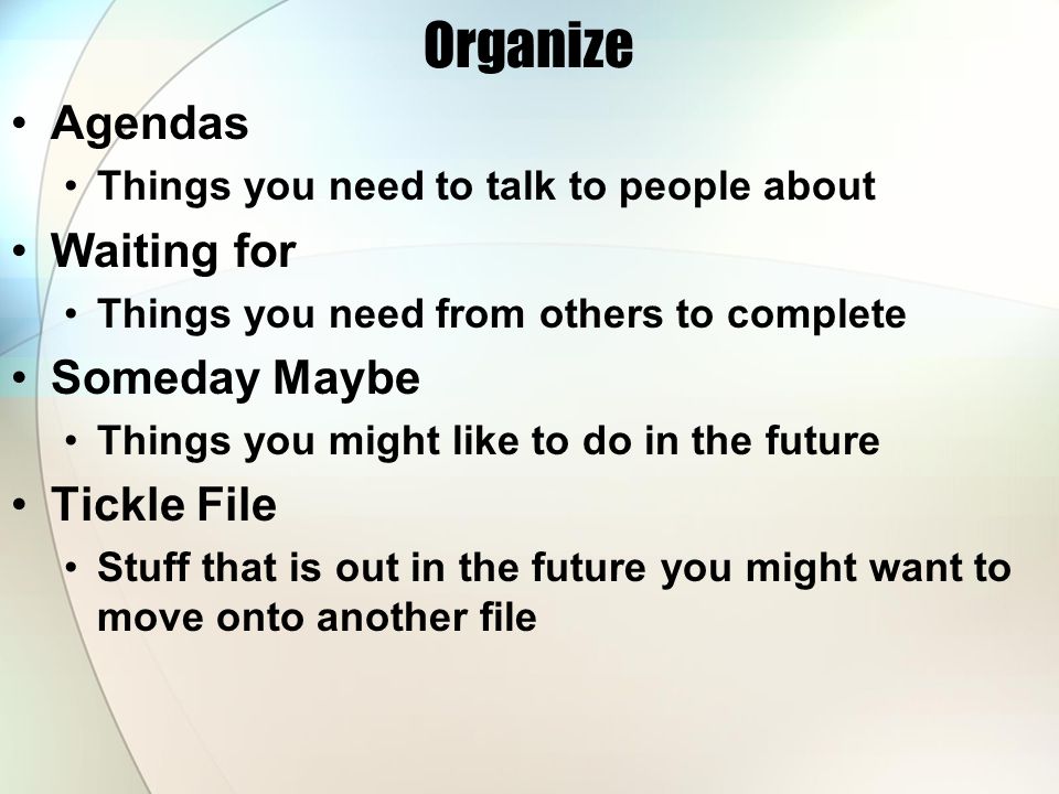 Organize Agendas Things you need to talk to people about Waiting for Things you need from others to complete Someday Maybe Things you might like to do in the future Tickle File Stuff that is out in the future you might want to move onto another file