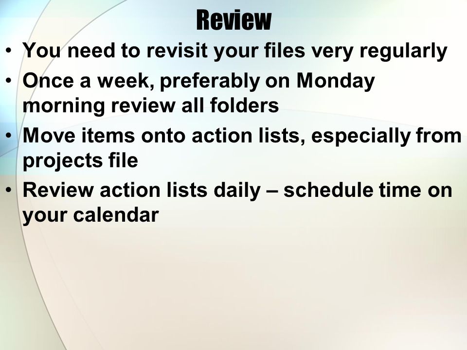 Review You need to revisit your files very regularly Once a week, preferably on Monday morning review all folders Move items onto action lists, especially from projects file Review action lists daily – schedule time on your calendar