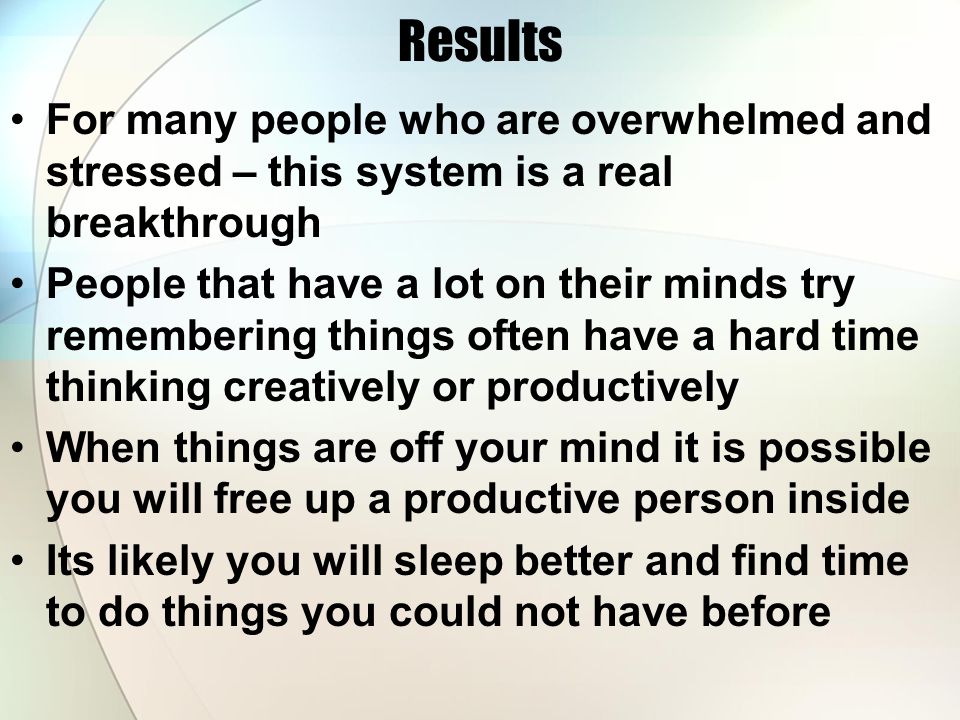 Results For many people who are overwhelmed and stressed – this system is a real breakthrough People that have a lot on their minds try remembering things often have a hard time thinking creatively or productively When things are off your mind it is possible you will free up a productive person inside Its likely you will sleep better and find time to do things you could not have before