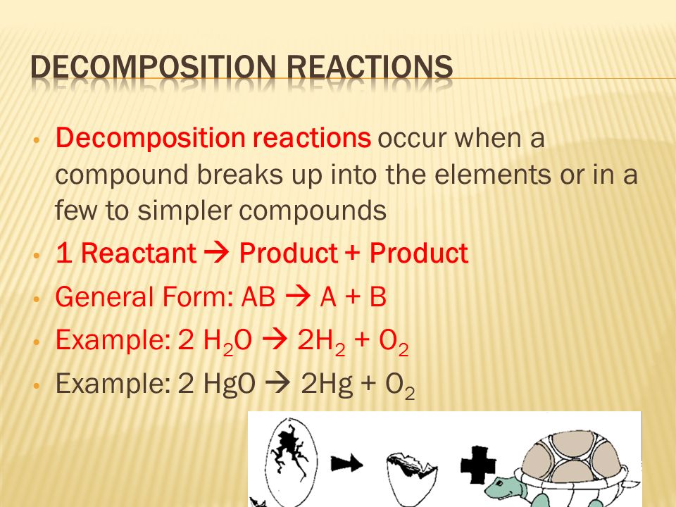 Decomposition reactions occur when a compound breaks up into the elements or in a few to simpler compounds 1 Reactant  Product + Product General Form: AB  A + B Example: 2 H 2 O  2H 2 + O 2 Example: 2 HgO  2Hg + O 2