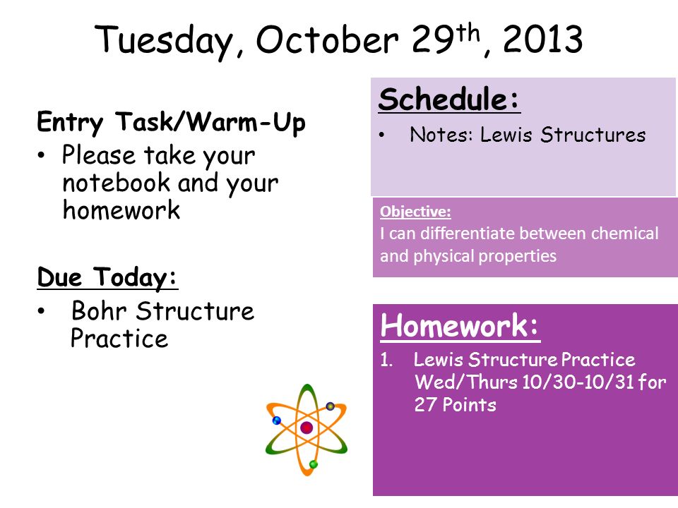 Tuesday, October 29 th, 2013 Entry Task/Warm-Up Please take your notebook and your homework Due Today: Bohr Structure Practice Homework: 1.Lewis Structure Practice Wed/Thurs 10/30-10/31 for 27 Points Schedule: Notes: Lewis Structures Objective: I can differentiate between chemical and physical properties