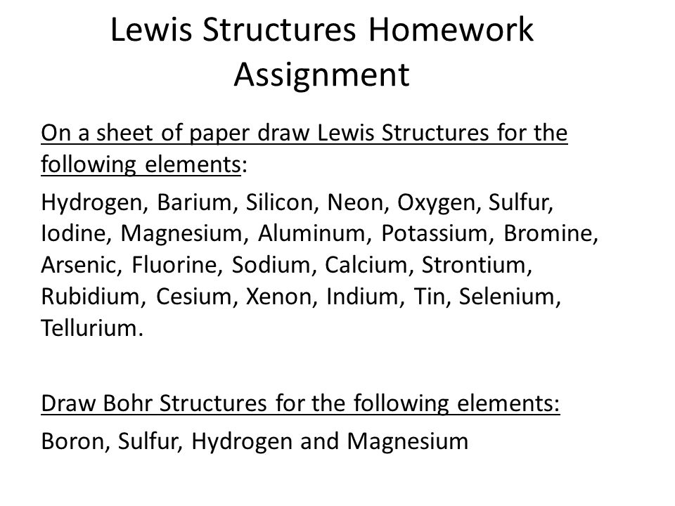 Lewis Structures Homework Assignment On a sheet of paper draw Lewis Structures for the following elements: Hydrogen, Barium, Silicon, Neon, Oxygen, Sulfur, Iodine, Magnesium, Aluminum, Potassium, Bromine, Arsenic, Fluorine, Sodium, Calcium, Strontium, Rubidium, Cesium, Xenon, Indium, Tin, Selenium, Tellurium.