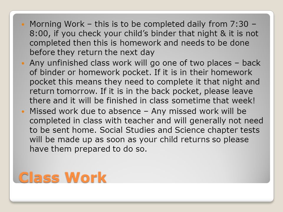 Class Work Morning Work – this is to be completed daily from 7:30 – 8:00, if you check your child’s binder that night & it is not completed then this is homework and needs to be done before they return the next day Any unfinished class work will go one of two places – back of binder or homework pocket.