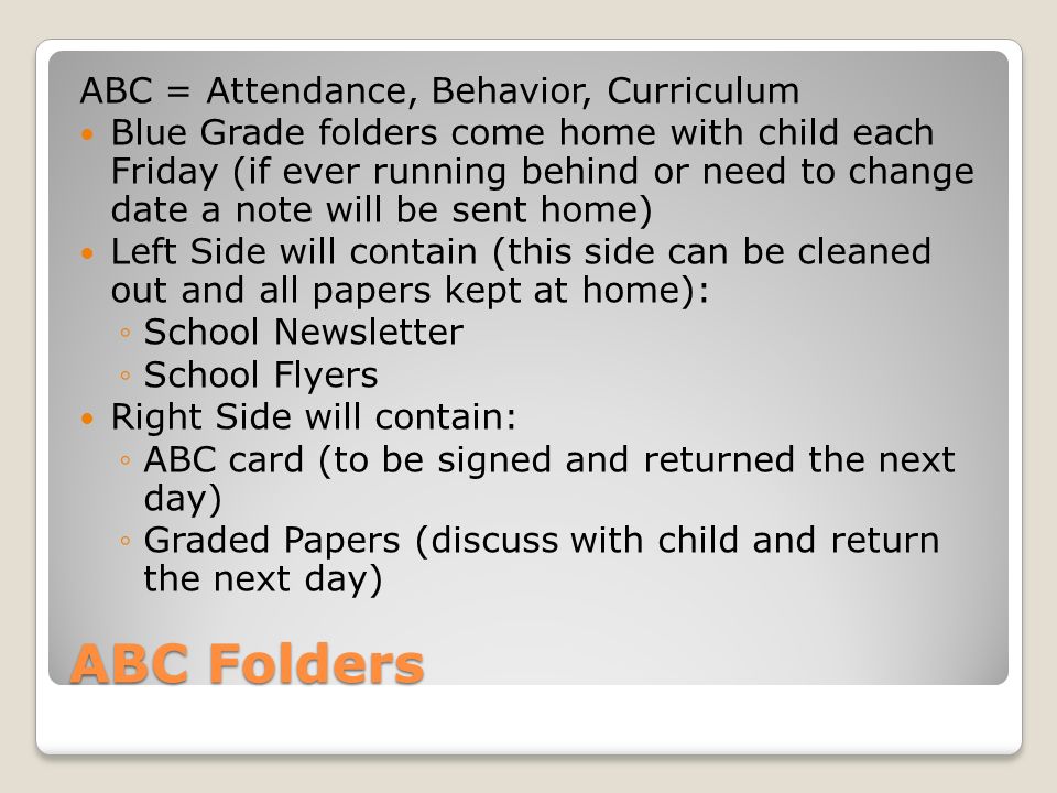 ABC Folders ABC = Attendance, Behavior, Curriculum Blue Grade folders come home with child each Friday (if ever running behind or need to change date a note will be sent home) Left Side will contain (this side can be cleaned out and all papers kept at home): ◦School Newsletter ◦School Flyers Right Side will contain: ◦ABC card (to be signed and returned the next day) ◦Graded Papers (discuss with child and return the next day)