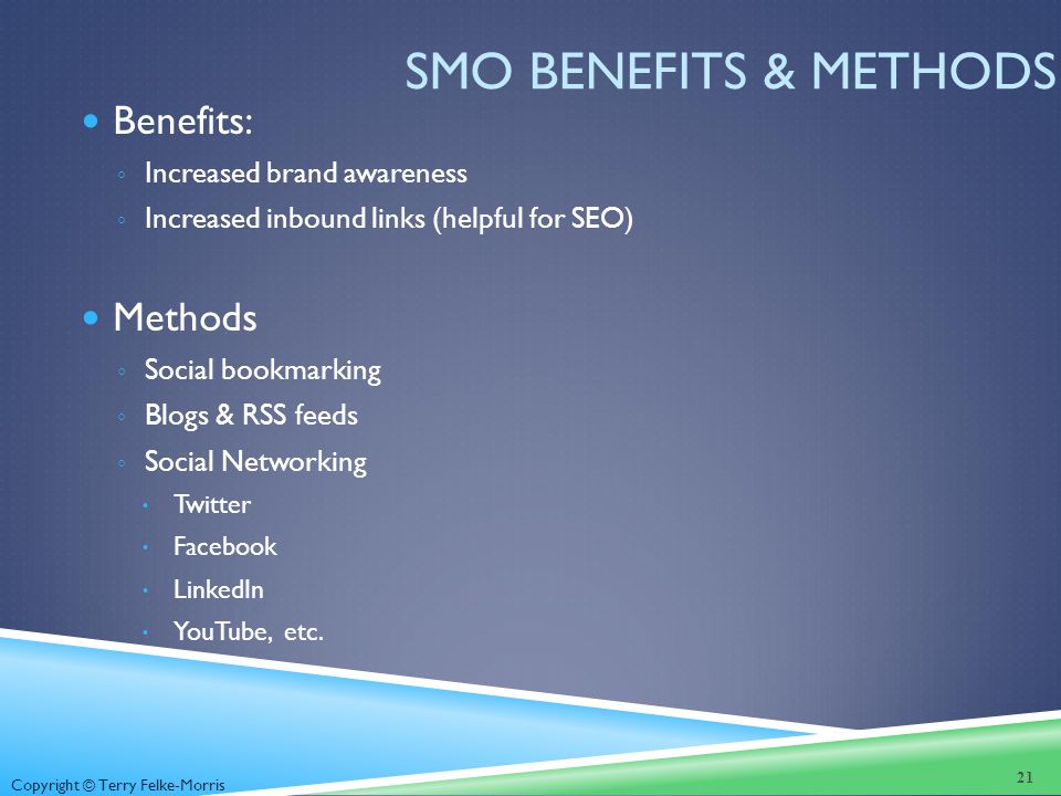 Copyright © Terry Felke-Morris SMO BENEFITS & METHODS Benefits: ◦ Increased brand awareness ◦ Increased inbound links (helpful for SEO) Methods ◦ Social bookmarking ◦ Blogs & RSS feeds ◦ Social Networking  Twitter  Facebook  LinkedIn  YouTube, etc.