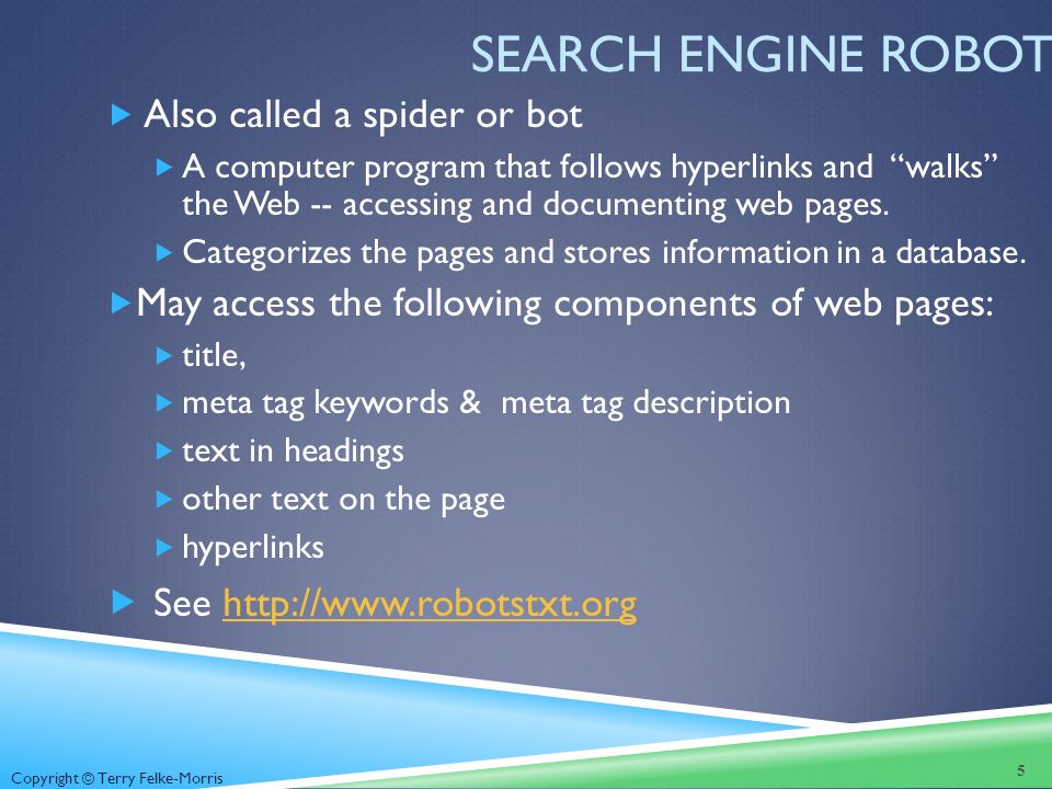 Copyright © Terry Felke-Morris SEARCH ENGINE ROBOT  Also called a spider or bot  A computer program that follows hyperlinks and walks the Web -- accessing and documenting web pages.