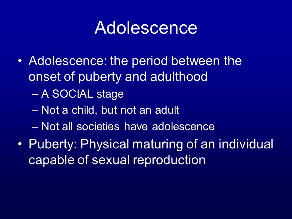 Adolescence Adolescence: the period between the onset of puberty and adulthood –A SOCIAL stage –Not a child, but not an adult –Not all societies have adolescence Puberty: Physical maturing of an individual capable of sexual reproduction