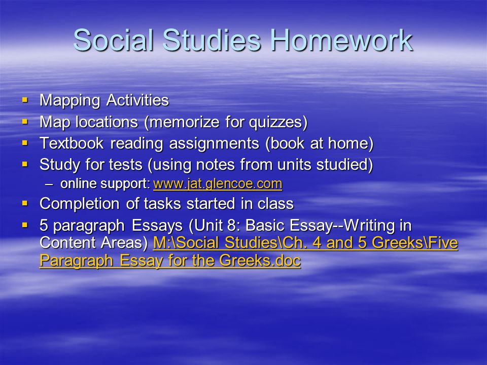 Social Studies Homework  Mapping Activities  Map locations (memorize for quizzes)  Textbook reading assignments (book at home)  Study for tests (using notes from units studied) –online support:      Completion of tasks started in class  5 paragraph Essays (Unit 8: Basic Essay--Writing in Content Areas) M:\Social Studies\Ch.