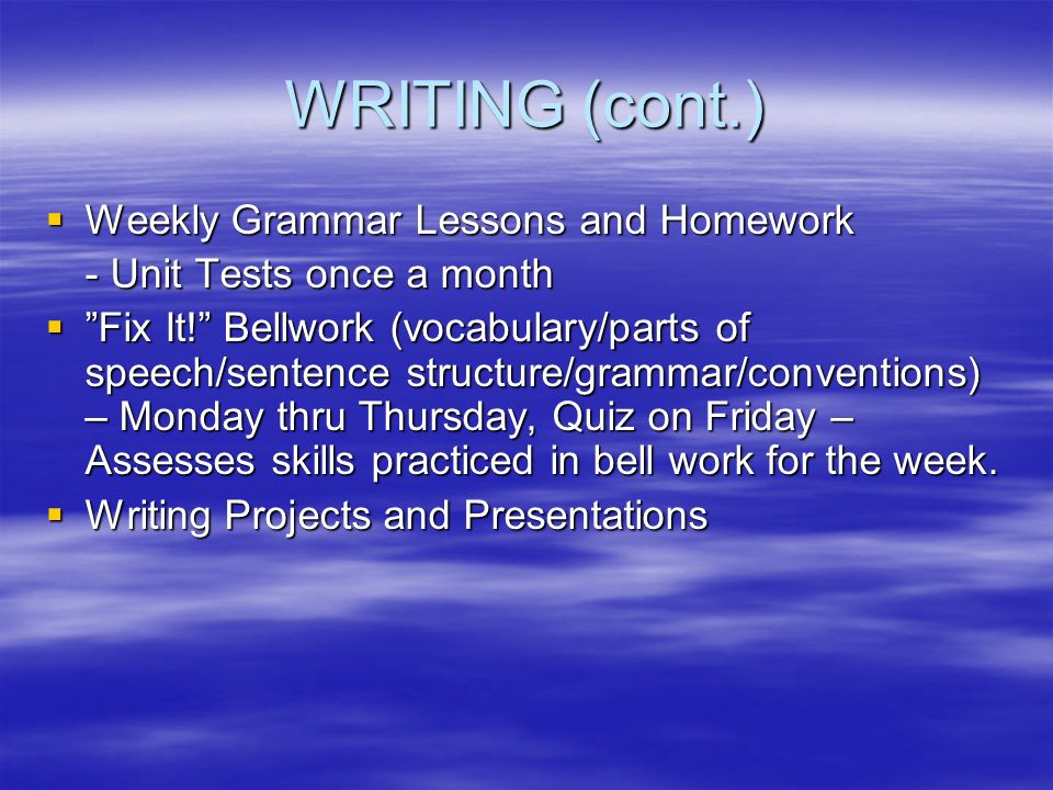 WRITING (cont.)  Weekly Grammar Lessons and Homework - Unit Tests once a month  Fix It! Bellwork (vocabulary/parts of speech/sentence structure/grammar/conventions) – Monday thru Thursday, Quiz on Friday – Assesses skills practiced in bell work for the week.