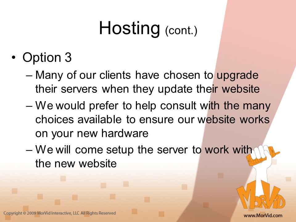Option 3 –Many of our clients have chosen to upgrade their servers when they update their website –We would prefer to help consult with the many choices available to ensure our website works on your new hardware –We will come setup the server to work with the new website Hosting (cont.)