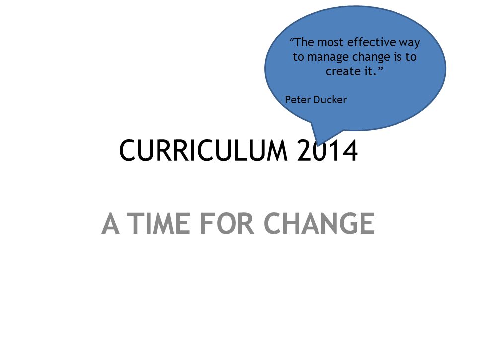 CURRICULUM 2014 A TIME FOR CHANGE The most effective way to manage change is to create it. Peter Ducker