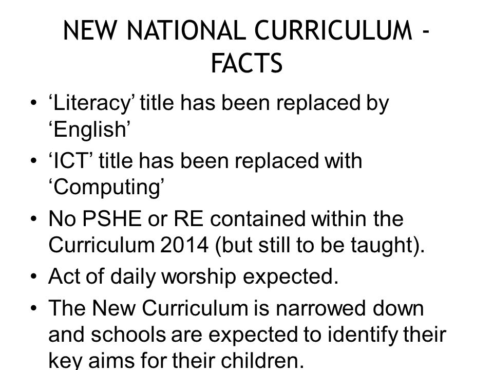 NEW NATIONAL CURRICULUM - FACTS ‘Literacy’ title has been replaced by ‘English’ ‘ICT’ title has been replaced with ‘Computing’ No PSHE or RE contained within the Curriculum 2014 (but still to be taught).