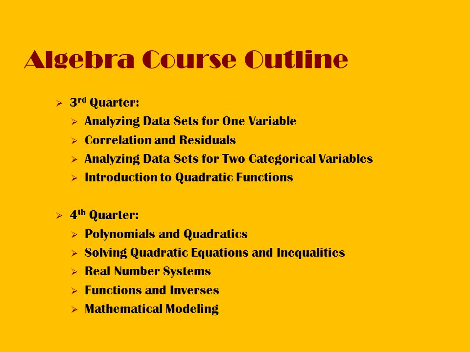 Algebra Course Outline  3 rd Quarter:  Analyzing Data Sets for One Variable  Correlation and Residuals  Analyzing Data Sets for Two Categorical Variables  Introduction to Quadratic Functions  4 th Quarter:  Polynomials and Quadratics  Solving Quadratic Equations and Inequalities  Real Number Systems  Functions and Inverses  Mathematical Modeling