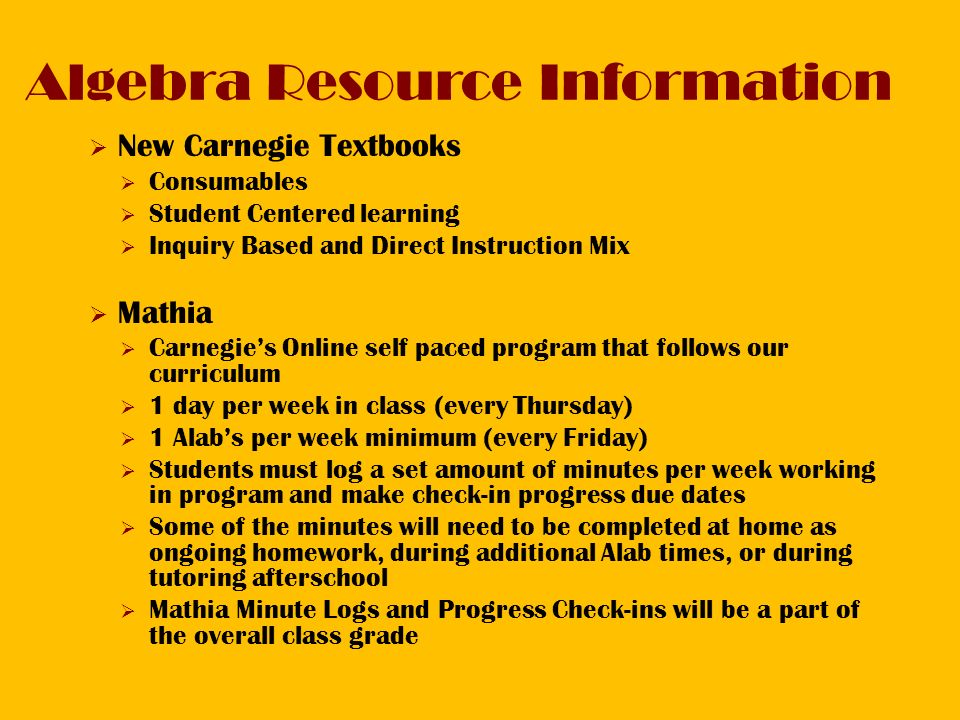 Algebra Resource Information  New Carnegie Textbooks  Consumables  Student Centered learning  Inquiry Based and Direct Instruction Mix  Mathia  Carnegie’s Online self paced program that follows our curriculum  1 day per week in class (every Thursday)  1 Alab’s per week minimum (every Friday)  Students must log a set amount of minutes per week working in program and make check-in progress due dates  Some of the minutes will need to be completed at home as ongoing homework, during additional Alab times, or during tutoring afterschool  Mathia Minute Logs and Progress Check-ins will be a part of the overall class grade