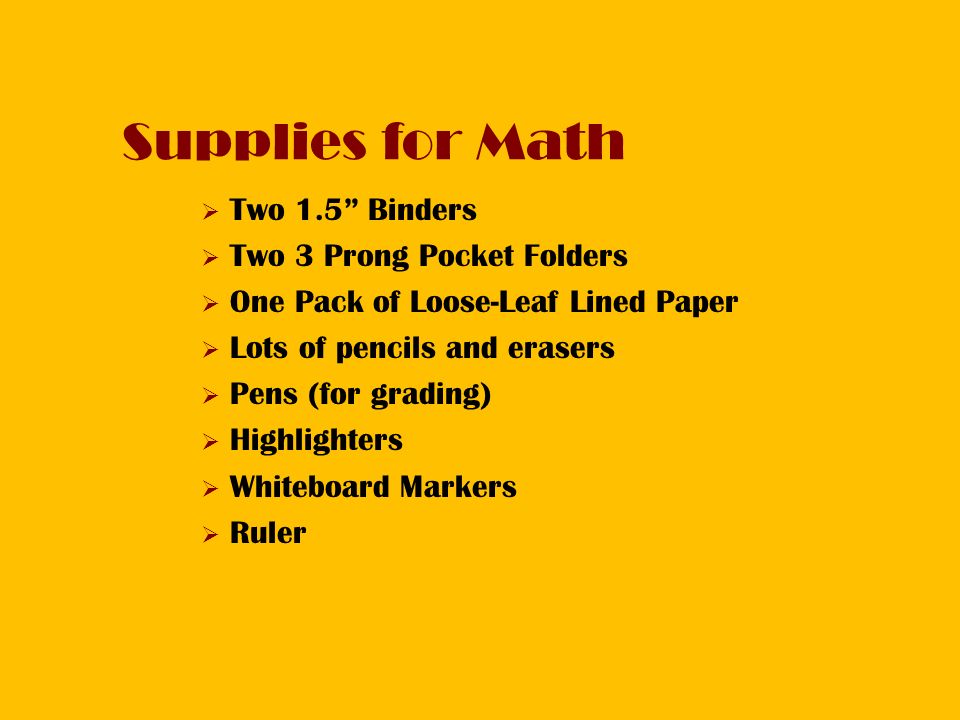 Supplies for Math  Two 1.5 Binders  Two 3 Prong Pocket Folders  One Pack of Loose-Leaf Lined Paper  Lots of pencils and erasers  Pens (for grading)  Highlighters  Whiteboard Markers  Ruler