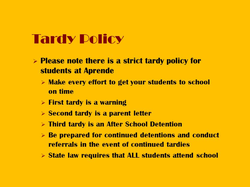 Tardy Policy  Please note there is a strict tardy policy for students at Aprende  Make every effort to get your students to school on time  First tardy is a warning  Second tardy is a parent letter  Third tardy is an After School Detention  Be prepared for continued detentions and conduct referrals in the event of continued tardies  State law requires that ALL students attend school