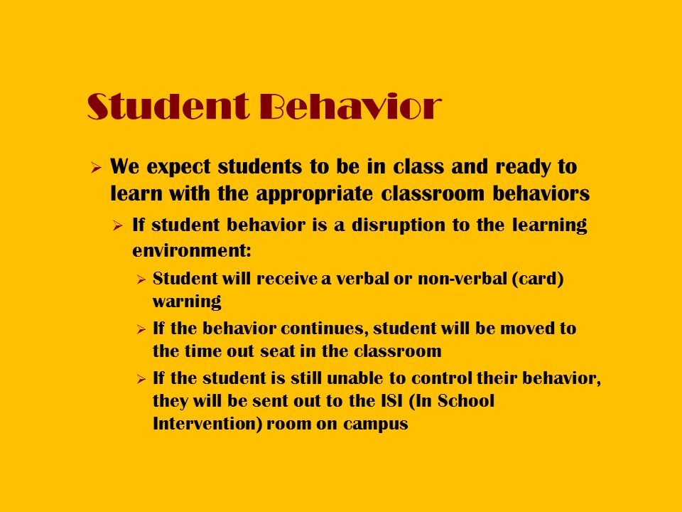 Student Behavior  We expect students to be in class and ready to learn with the appropriate classroom behaviors  If student behavior is a disruption to the learning environment:  Student will receive a verbal or non-verbal (card) warning  If the behavior continues, student will be moved to the time out seat in the classroom  If the student is still unable to control their behavior, they will be sent out to the ISI (In School Intervention) room on campus
