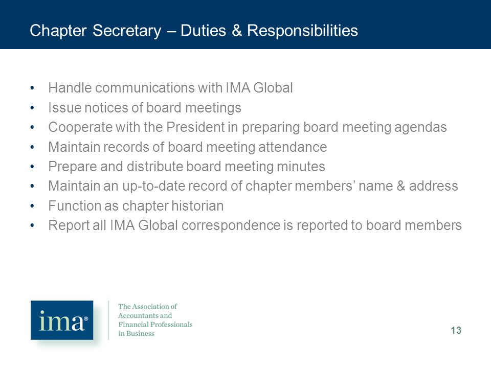 Chapter Secretary – Duties & Responsibilities Handle communications with IMA Global Issue notices of board meetings Cooperate with the President in preparing board meeting agendas Maintain records of board meeting attendance Prepare and distribute board meeting minutes Maintain an up-to-date record of chapter members’ name & address Function as chapter historian Report all IMA Global correspondence is reported to board members 13