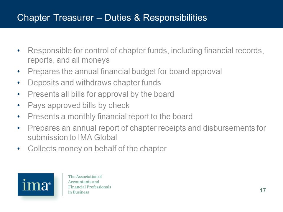 Chapter Treasurer – Duties & Responsibilities Responsible for control of chapter funds, including financial records, reports, and all moneys Prepares the annual financial budget for board approval Deposits and withdraws chapter funds Presents all bills for approval by the board Pays approved bills by check Presents a monthly financial report to the board Prepares an annual report of chapter receipts and disbursements for submission to IMA Global Collects money on behalf of the chapter 17