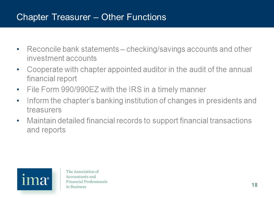 Chapter Treasurer – Other Functions Reconcile bank statements – checking/savings accounts and other investment accounts Cooperate with chapter appointed auditor in the audit of the annual financial report File Form 990/990EZ with the IRS in a timely manner Inform the chapter’s banking institution of changes in presidents and treasurers Maintain detailed financial records to support financial transactions and reports 18