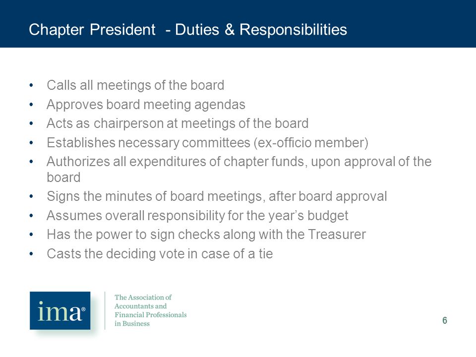 Chapter President - Duties & Responsibilities Calls all meetings of the board Approves board meeting agendas Acts as chairperson at meetings of the board Establishes necessary committees (ex-officio member) Authorizes all expenditures of chapter funds, upon approval of the board Signs the minutes of board meetings, after board approval Assumes overall responsibility for the year’s budget Has the power to sign checks along with the Treasurer Casts the deciding vote in case of a tie 6
