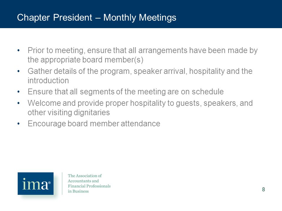 Chapter President – Monthly Meetings Prior to meeting, ensure that all arrangements have been made by the appropriate board member(s) Gather details of the program, speaker arrival, hospitality and the introduction Ensure that all segments of the meeting are on schedule Welcome and provide proper hospitality to guests, speakers, and other visiting dignitaries Encourage board member attendance 8