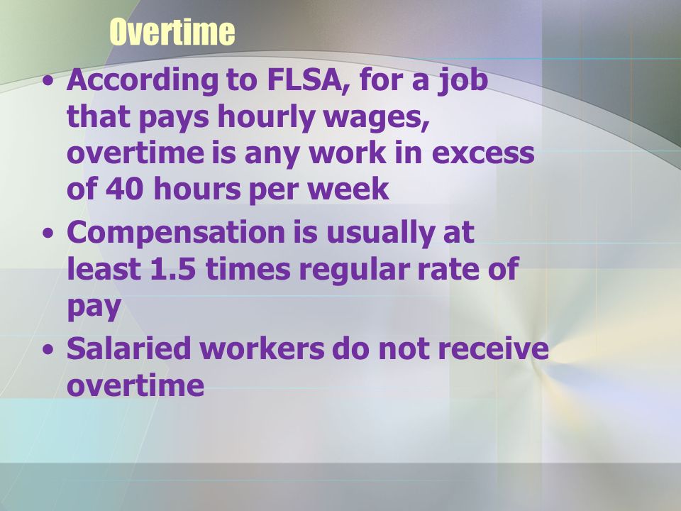 Overtime According to FLSA, for a job that pays hourly wages, overtime is any work in excess of 40 hours per week Compensation is usually at least 1.5 times regular rate of pay Salaried workers do not receive overtime