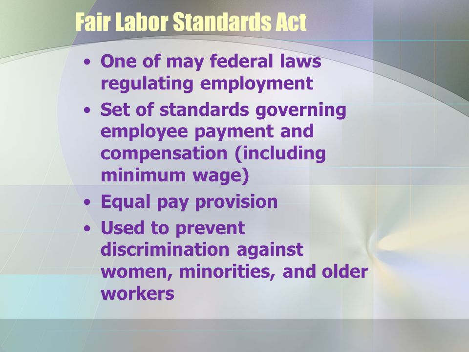 Fair Labor Standards Act One of may federal laws regulating employment Set of standards governing employee payment and compensation (including minimum wage) Equal pay provision Used to prevent discrimination against women, minorities, and older workers