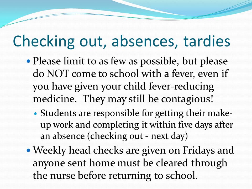 Checking out, absences, tardies Please limit to as few as possible, but please do NOT come to school with a fever, even if you have given your child fever-reducing medicine.