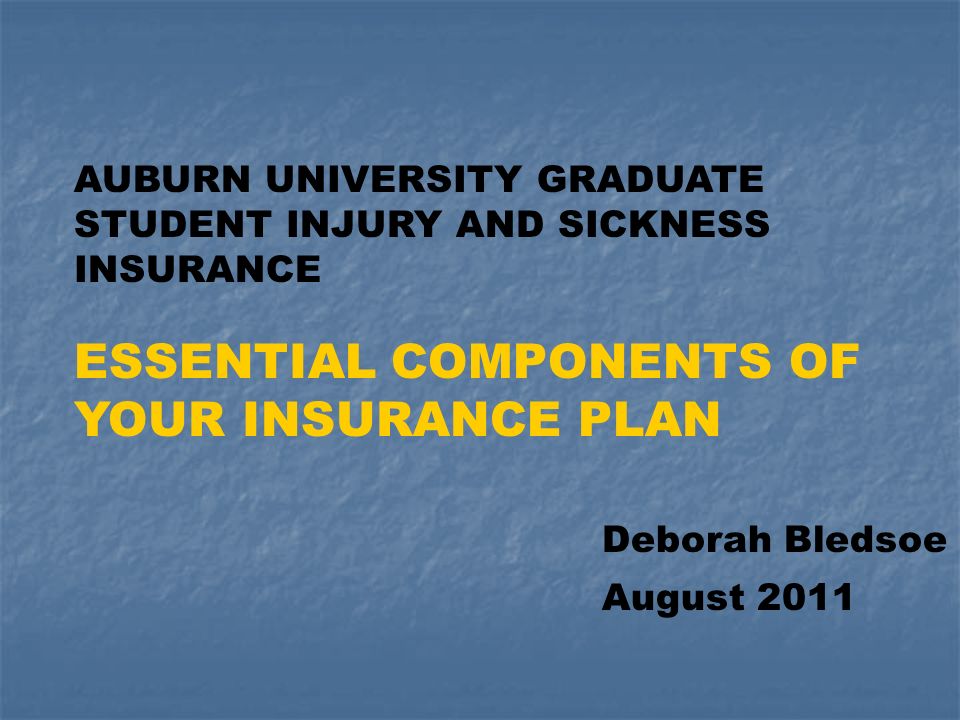 AUBURN UNIVERSITY GRADUATE STUDENT INJURY AND SICKNESS INSURANCE ESSENTIAL COMPONENTS OF YOUR INSURANCE PLAN Deborah Bledsoe August 2011