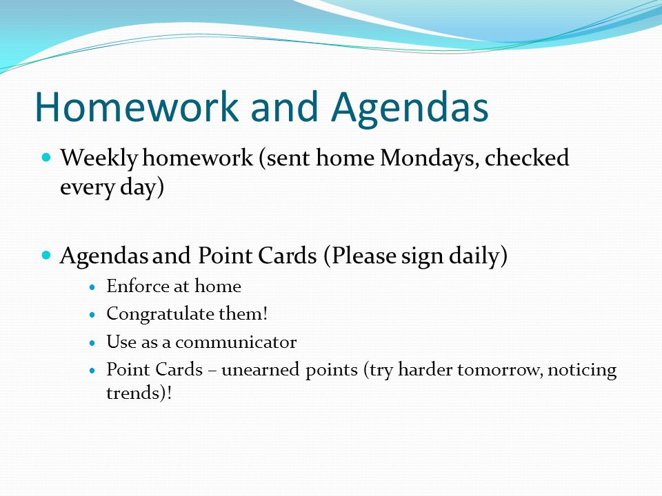 Homework and Agendas Weekly homework (sent home Mondays, checked every day) Agendas and Point Cards (Please sign daily) Enforce at home Congratulate them.