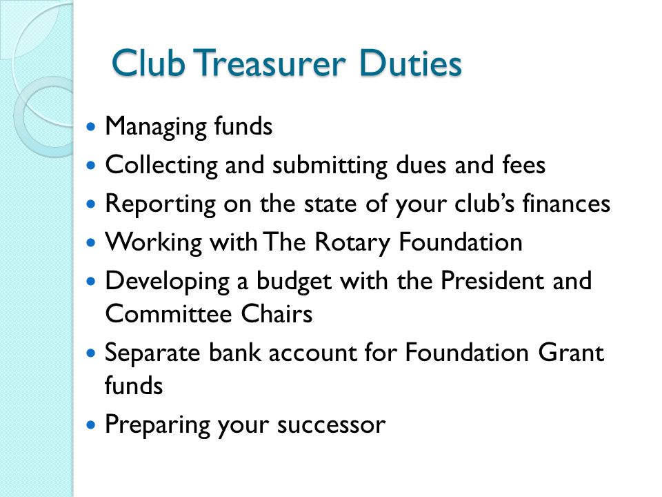 Club Treasurer Duties Managing funds Collecting and submitting dues and fees Reporting on the state of your club’s finances Working with The Rotary Foundation Developing a budget with the President and Committee Chairs Separate bank account for Foundation Grant funds Preparing your successor
