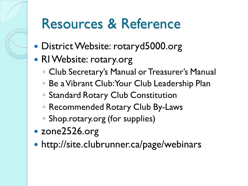 Resources & Reference District Website: rotaryd5000.org RI Website: rotary.org ◦ Club Secretary’s Manual or Treasurer’s Manual ◦ Be a Vibrant Club: Your Club Leadership Plan ◦ Standard Rotary Club Constitution ◦ Recommended Rotary Club By-Laws ◦ Shop.rotary.org (for supplies) zone2526.org