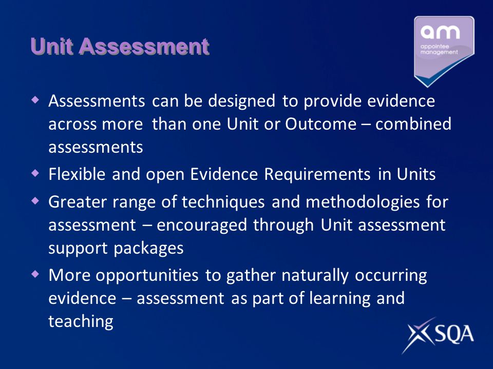 Unit Assessment  Assessments can be designed to provide evidence across more than one Unit or Outcome – combined assessments  Flexible and open Evidence Requirements in Units  Greater range of techniques and methodologies for assessment – encouraged through Unit assessment support packages  More opportunities to gather naturally occurring evidence – assessment as part of learning and teaching