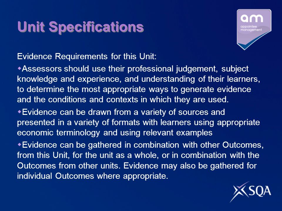 Unit Specifications Evidence Requirements for this Unit:  Assessors should use their professional judgement, subject knowledge and experience, and understanding of their learners, to determine the most appropriate ways to generate evidence and the conditions and contexts in which they are used.